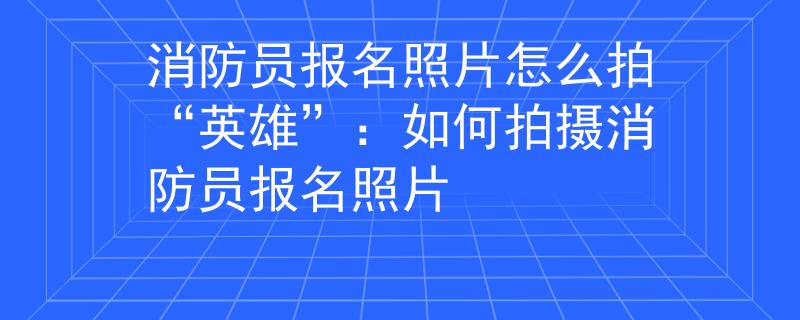 消防员报名照片怎么拍“英雄”：如何拍摄消防员报名照片