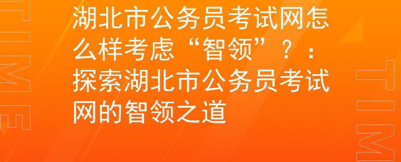湖北市公务员考试网怎么样考虑“智领”？：探索湖北市公务员考试网的智领之道