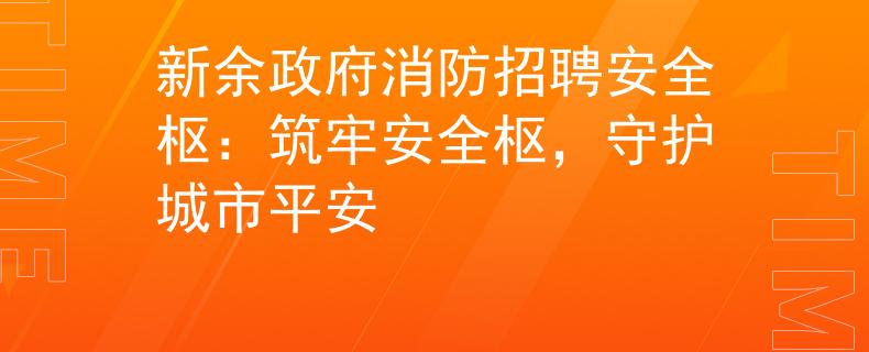 新余政府消防招聘安全枢：筑牢安全枢，守护城市平安