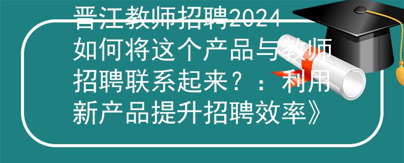 晋江教师招聘2024如何将这个产品与教师招聘联系起来？：利用新产品提升招聘效率》