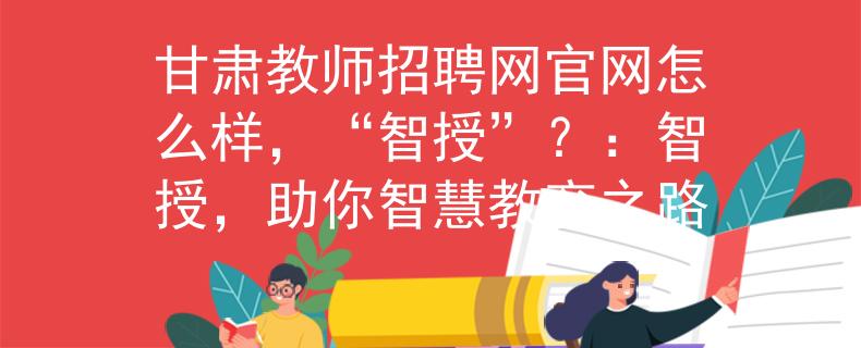 甘肃教师招聘网官网怎么样，“智授”？：智授，助你智慧教育之路
