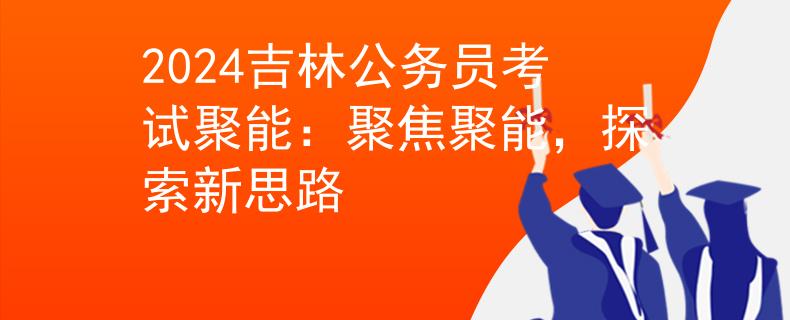 2024吉林公务员考试聚能：聚焦聚能，探索新思路