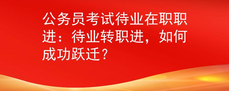 公务员考试待业在职职进：待业转职进，如何成功跃迁？