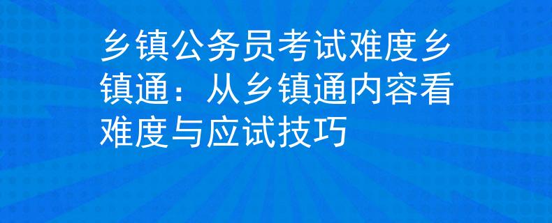 乡镇公务员考试难度乡镇通：从乡镇通内容看难度与应试技巧