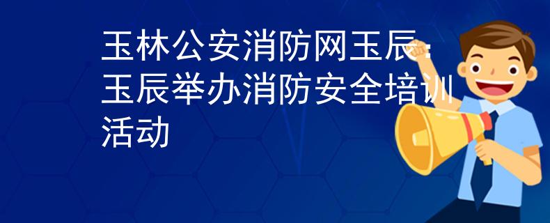 玉林公安消防网玉辰：玉辰举办消防安全培训活动