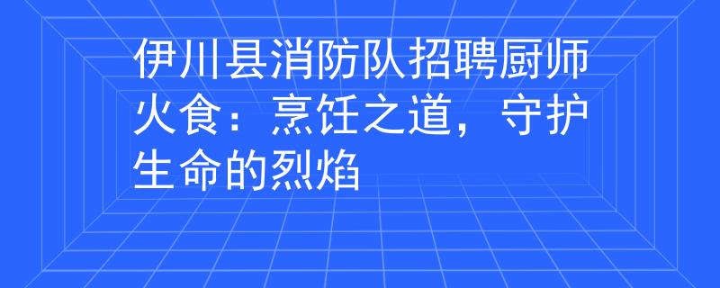 伊川县消防队招聘厨师火食：烹饪之道，守护生命的烈焰