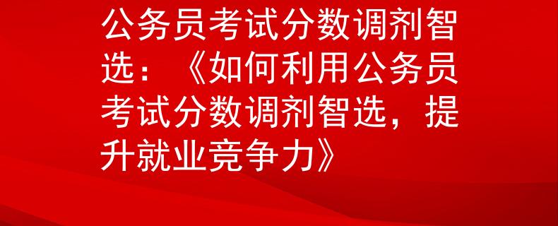 公务员考试分数调剂智选：《如何利用公务员考试分数调剂智选，提升就业竞争力》