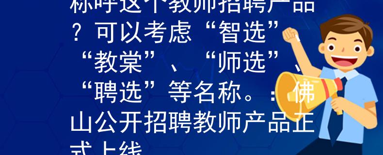 佛山公开招聘教师如何称呼这个教师招聘产品？可以考虑“智选”、“教棠”、“师选”、“聘选”等名称。：佛山公开招聘教师产品正式上线