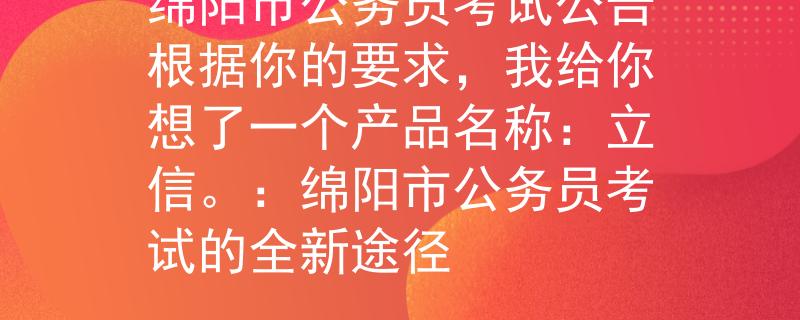 绵阳市公务员考试公告根据你的要求，我给你想了一个产品名称：立信。：绵阳市公务员考试的全新途径