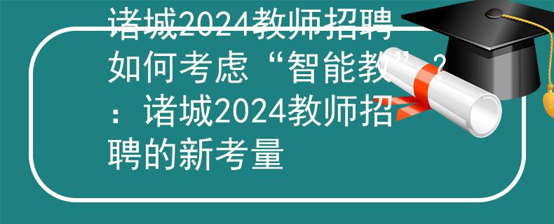 诸城2024教师招聘如何考虑“智能教”？：诸城2024教师招聘的新考量