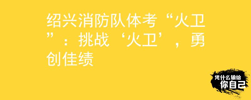 绍兴消防队体考“火卫”：挑战‘火卫’，勇创佳绩