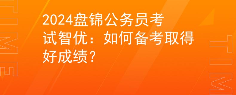 2024盘锦公务员考试智优：如何备考取得好成绩？