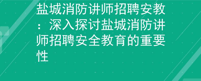 盐城消防讲师招聘安教：深入探讨盐城消防讲师招聘安全教育的重要性