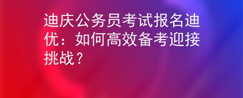 迪庆公务员考试报名迪优：如何高效备考迎接挑战？