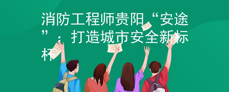 消防工程师贵阳“安途”：打造城市安全新标杆