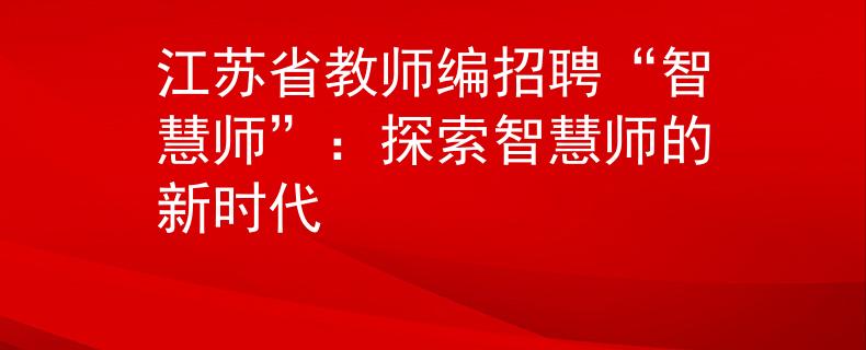 江苏省教师编招聘“智慧师”：探索智慧师的新时代