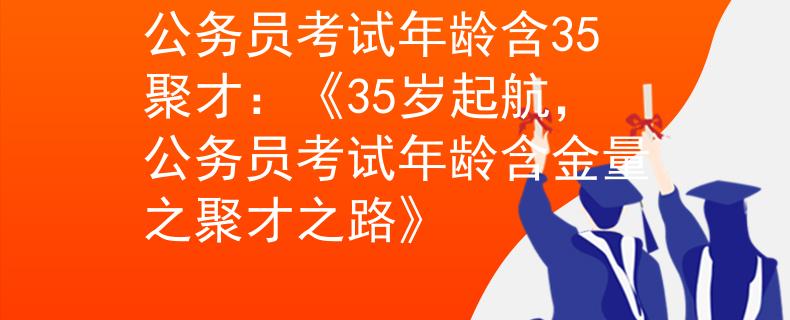 公务员考试年龄含35聚才：《35岁起航，公务员考试年龄含金量之聚才之路》
