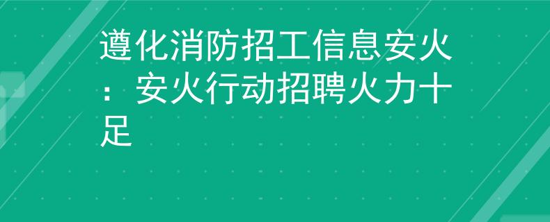 遵化消防招工信息安火：安火行动招聘火力十足