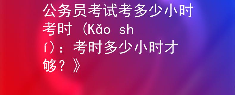 公务员考试考多少小时考时 (Kǎo shí)：考时多少小时才够？》