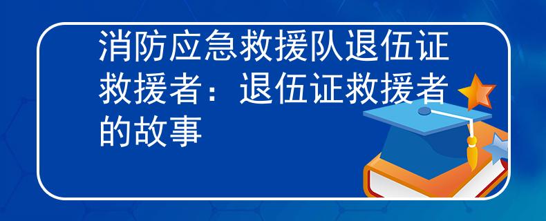 消防应急救援队退伍证救援者：退伍证救援者的故事