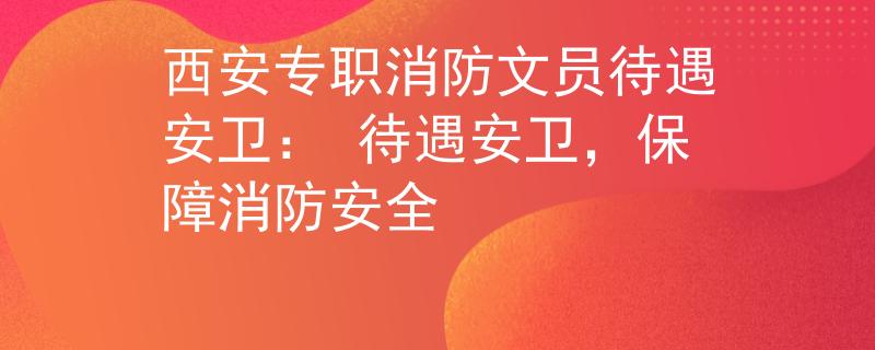 西安专职消防文员待遇安卫： 待遇安卫，保障消防安全
