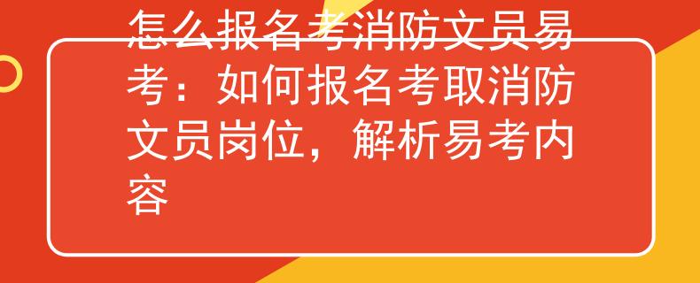 怎么报名考消防文员易考：如何报名考取消防文员岗位，解析易考内容