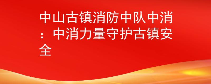 中山古镇消防中队中消：中消力量守护古镇安全