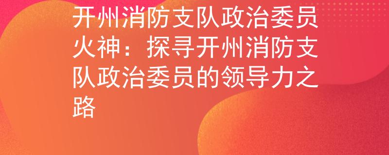 开州消防支队政治委员火神：探寻开州消防支队政治委员的领导力之路