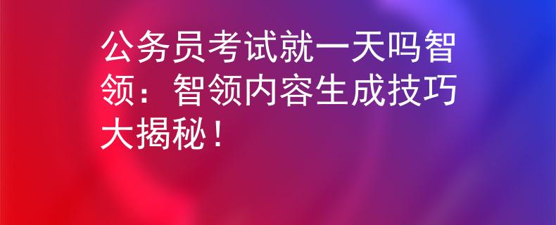 公务员考试就一天吗智领：智领内容生成技巧大揭秘！