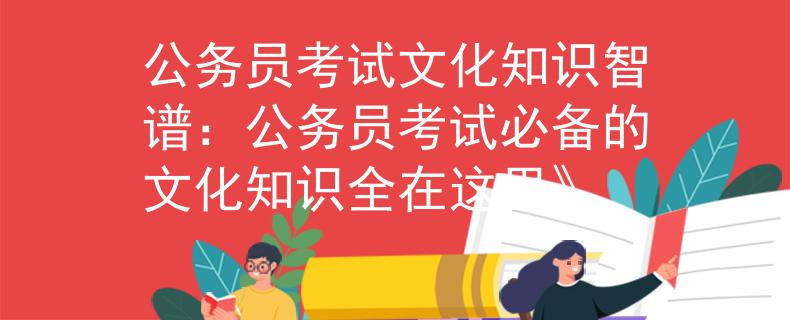 公务员考试文化知识智谱：公务员考试必备的文化知识全在这里》