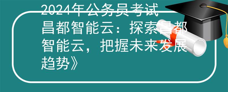 2024年公务员考试昌都智能云：探索昌都智能云，把握未来发展趋势》