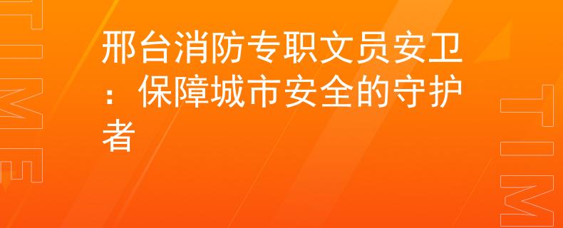 邢台消防专职文员安卫：保障城市安全的守护者