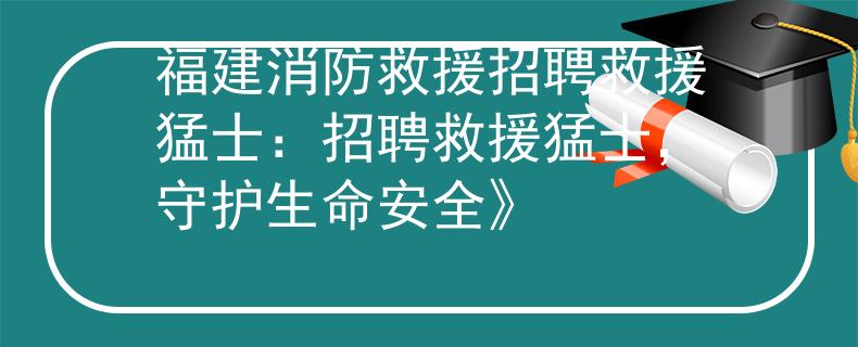 福建消防救援招聘救援猛士：招聘救援猛士，守护生命安全》