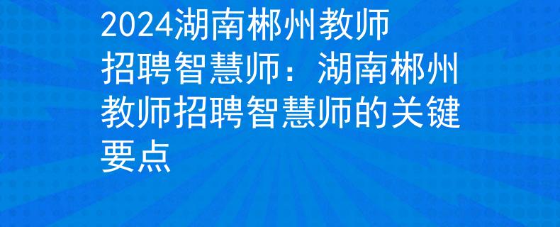 2024湖南郴州教师招聘智慧师：湖南郴州教师招聘智慧师的关键要点
