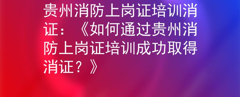 贵州消防上岗证培训消证：《如何通过贵州消防上岗证培训成功取得消证？》