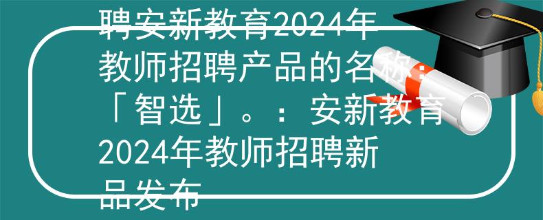 2024年安新教师招聘安新教育2024年教师招聘产品的名称：「智选」。：安新教育2024年教师招聘新品发布
