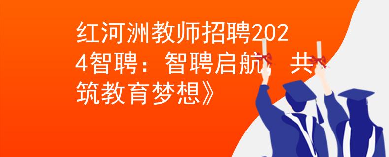 红河洲教师招聘2024智聘：智聘启航，共筑教育梦想》