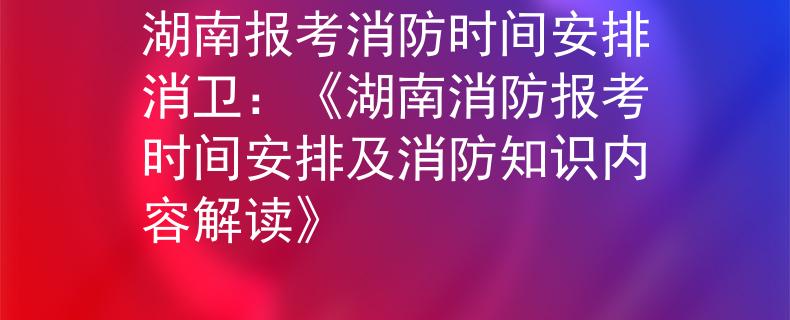 湖南报考消防时间安排消卫：《湖南消防报考时间安排及消防知识内容解读》