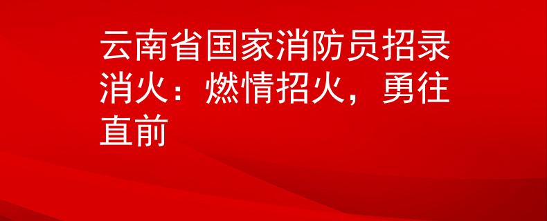 云南省国家消防员招录消火：燃情招火，勇往直前
