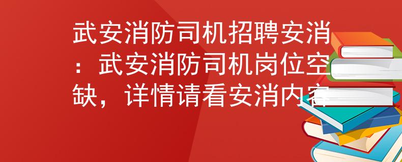 武安消防司机招聘安消：武安消防司机岗位空缺，详情请看安消内容