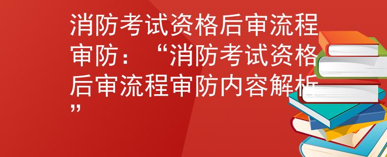 消防考试资格后审流程审防：“消防考试资格后审流程审防内容解析”