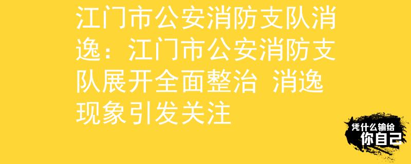 江门市公安消防支队消逸：江门市公安消防支队展开全面整治 消逸现象引发关注