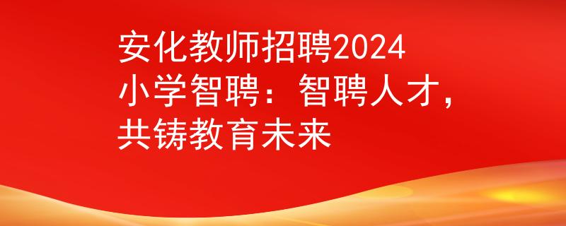 安化教师招聘2024小学智聘：智聘人才，共铸教育未来