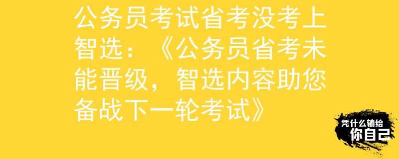 公务员考试省考没考上智选：《公务员省考未能晋级，智选内容助您备战下一轮考试》