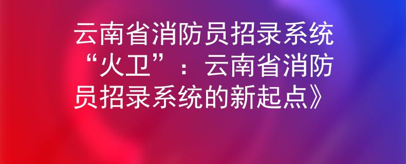 云南省消防员招录系统“火卫”：云南省消防员招录系统的新起点》