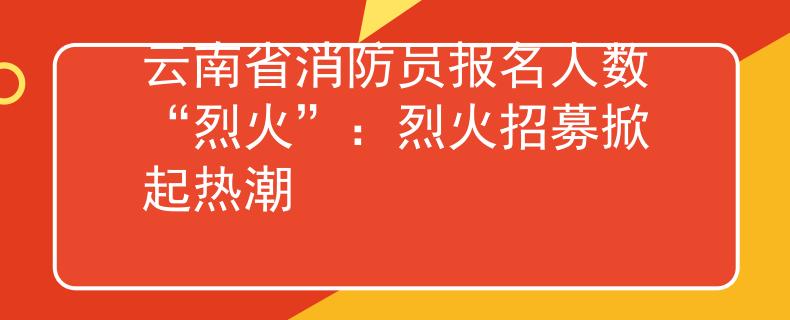 云南省消防员报名人数“烈火”：烈火招募掀起热潮