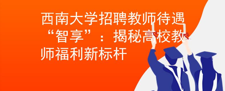 西南大学招聘教师待遇“智享”：揭秘高校教师福利新标杆