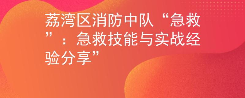 荔湾区消防中队“急救”：急救技能与实战经验分享”