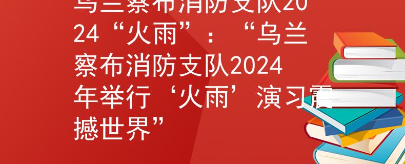 乌兰察布消防支队2024“火雨”：“乌兰察布消防支队2024年举行‘火雨’演习震撼世界”