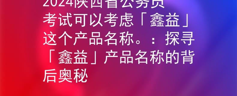 2024陕西省公务员考试可以考虑「鑫益」这个产品名称。：探寻「鑫益」产品名称的背后奥秘